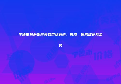 宁德市耳朵整形美容市场解析：价格、医院推荐及走势