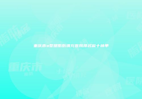 重庆市o型腿脂肪填充医院排名前十榜单