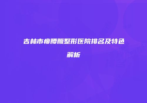 吉林市瘦腰腹整形医院排名及特色解析