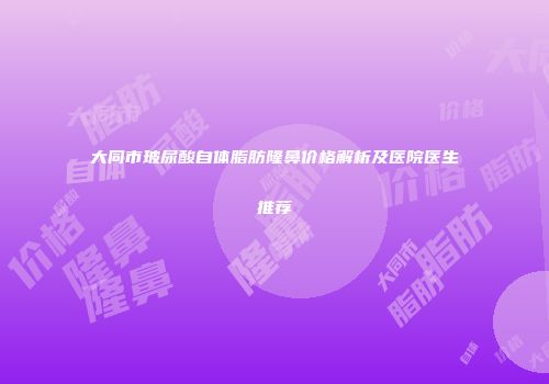 大同市玻尿酸自体脂肪隆鼻价格解析及医院医生推荐