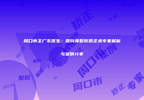 周口市王广东医生：鹰钩鼻整形矫正术专家解析与案例分享