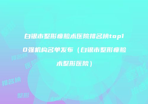 白银市整形瘦脸术医院排名榜top10强机构名单发布（白银市整形瘦脸术整形医院）