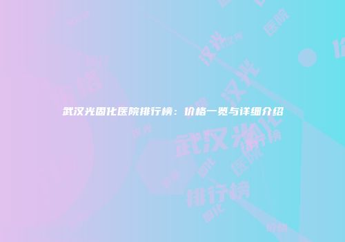 武汉光固化医院排行榜：价格一览与详细介绍