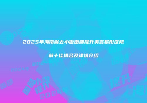2025年海南省去小做面部提升美容整形医院前十佳排名及详情介绍