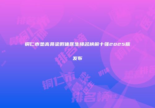 铜仁市垫高鼻梁假体医生排名榜前十强2025版发布