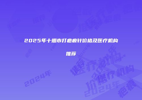 2025年十堰市打疤痕针价格及医疗机构推荐