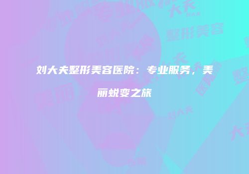 刘大夫整形美容医院：专业服务，美丽蜕变之旅