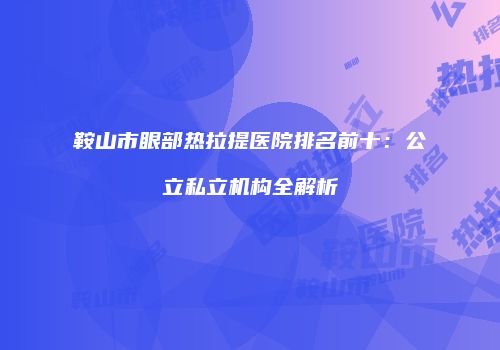 鞍山市眼部热拉提医院排名前十：公立私立机构全解析
