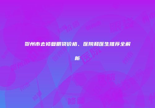 贺州市去修复眼袋价格、医院和医生推荐全解析