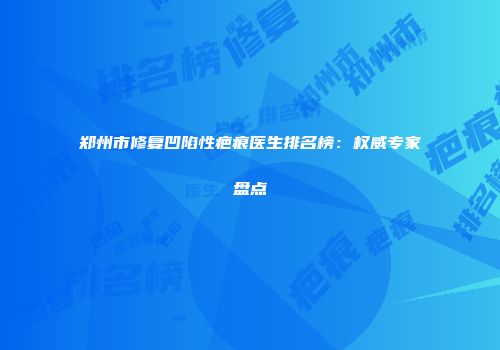 郑州市修复凹陷性疤痕医生排名榜：权威专家盘点