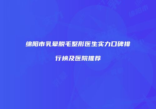 绵阳市乳晕脱毛整形医生实力口碑排行榜及医院推荐