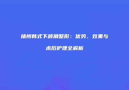 扬州韩式下颌角整形：优势、效果与术后护理全解析