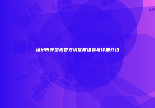 福州市牙齿根管充填医院推荐与详细介绍