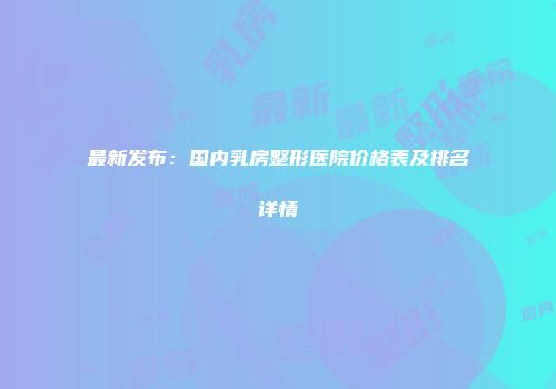 最新发布：国内乳房整形医院价格表及排名详情
