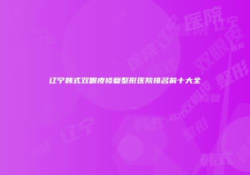 辽宁韩式双眼皮修复整形医院排名前十大全