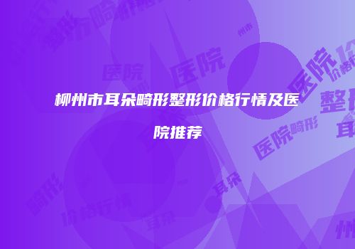 柳州市耳朵畸形整形价格行情及医院推荐