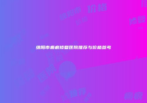 绵阳市瘢痕修复医院推荐与价格参考