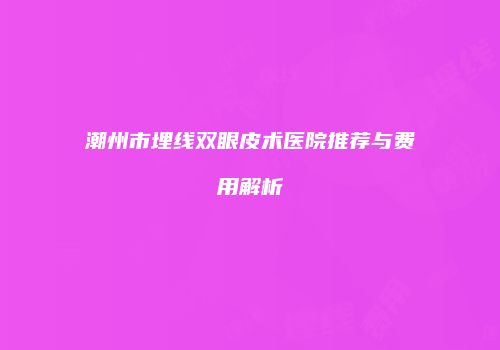 潮州市埋线双眼皮术医院推荐与费用解析