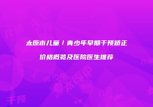 太原市儿童／青少年早期干预矫正价格概览及医院医生推荐