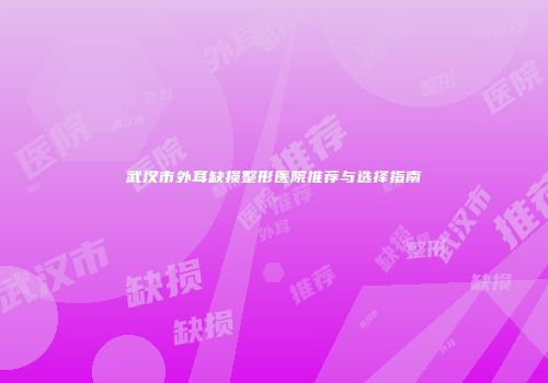 武汉市外耳缺损整形医院推荐与选择指南