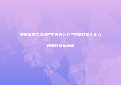 安庆市腋下激光脱毛五强公立三甲医院医生实力评测及价格参考