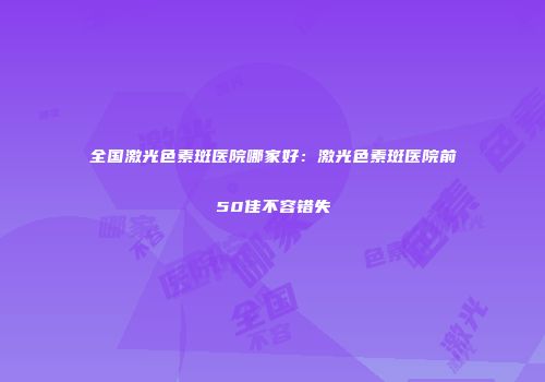 全国激光色素斑医院哪家好：激光色素斑医院前50佳不容错失