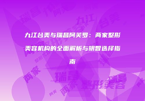 九江台美与瑞昌阿芙罗：两家整形美容机构的全面解析与明智选择指南