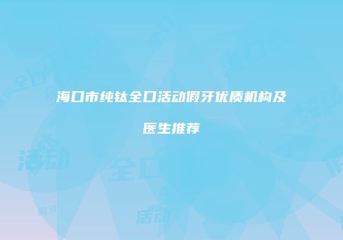 海口市纯钛全口活动假牙优质机构及医生推荐