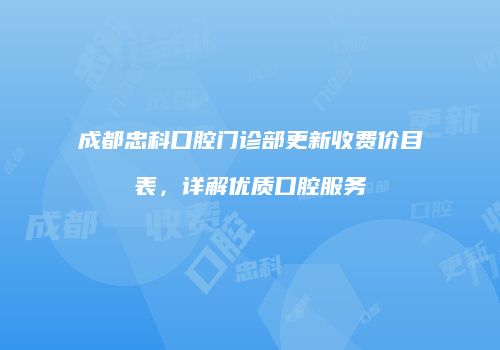 成都忠科口腔门诊部更新收费价目表，详解优质口腔服务
