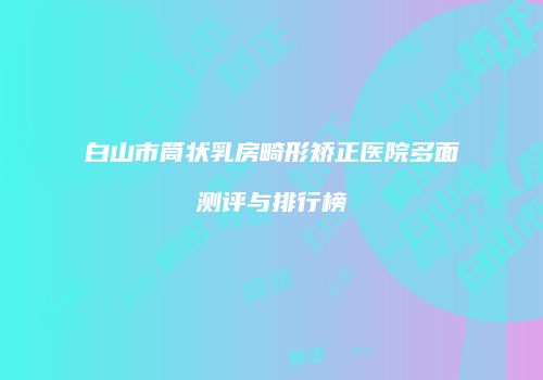 白山市筒状乳房畸形矫正医院多面测评与排行榜