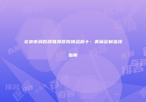 北京市润百颜隆鼻医院排名前十：美丽定制选择指南