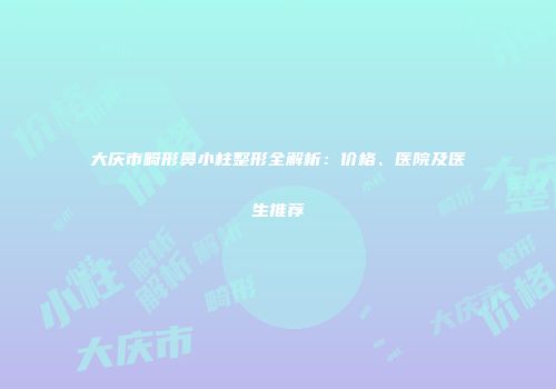 大庆市畸形鼻小柱整形全解析：价格、医院及医生推荐