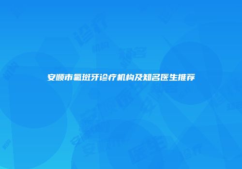 安顺市氟斑牙诊疗机构及知名医生推荐
