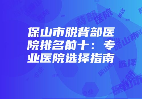保山市脱背部医院排名前十：专业医院选择指南