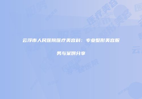 云浮市人民医院医疗美容科：专业整形美容服务与案例分享