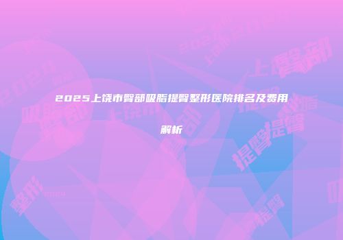 2025上饶市臀部吸脂提臀整形医院排名及费用解析