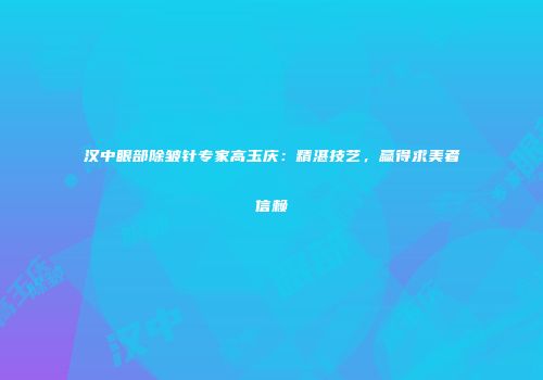汉中眼部除皱针专家高玉庆：精湛技艺，赢得求美者信赖