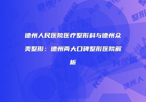 德州人民医院医疗整形科与德州众美整形：德州两大口碑整形医院解析