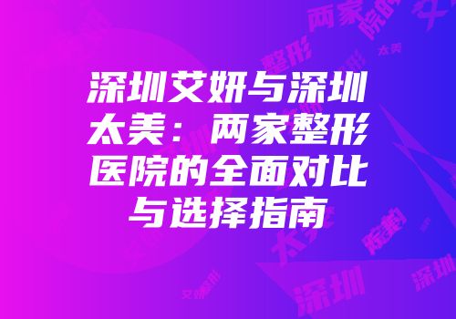 深圳艾妍与深圳太美：两家整形医院的全面对比与选择指南