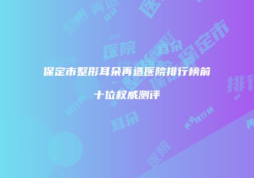 保定市整形耳朵再造医院排行榜前十位权威测评