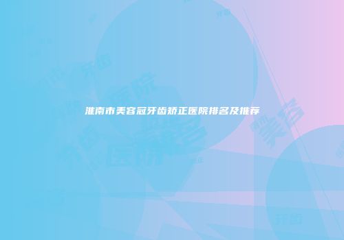 淮南市美容冠牙齿矫正医院排名及推荐