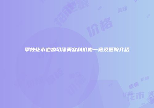 攀枝花市疤痕切除美容科价格一览及医院介绍