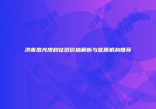 济南激光皮秒祛斑价格解析与优质机构推荐