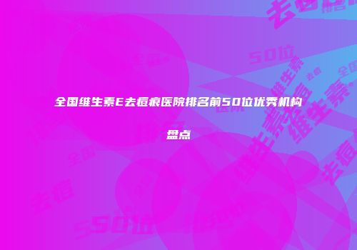 全国维生素E去痘痕医院排名前50位优秀机构盘点