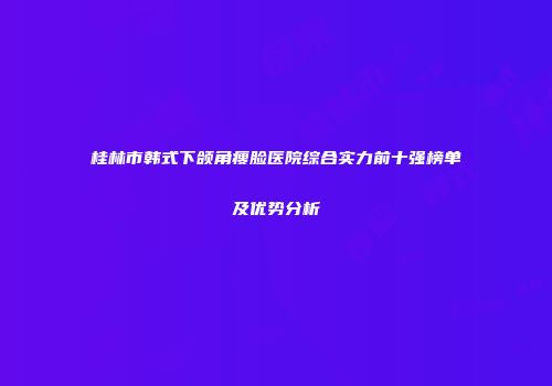 桂林市韩式下颌角瘦脸医院综合实力前十强榜单及优势分析
