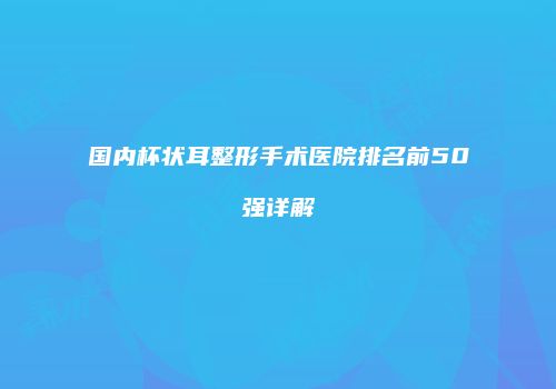 国内杯状耳整形手术医院排名前50强详解