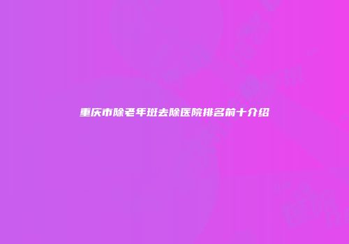 重庆市除老年斑去除医院排名前十介绍