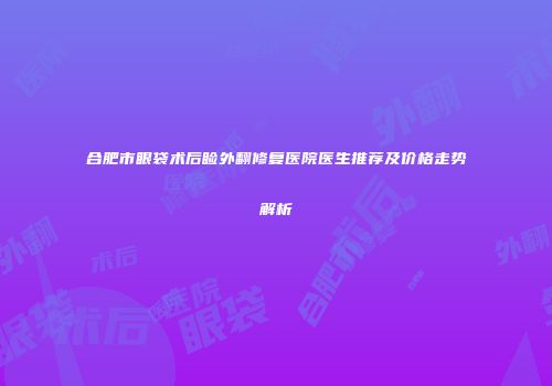 合肥市眼袋术后睑外翻修复医院医生推荐及价格走势解析