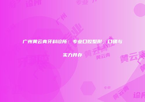 广州黄云青牙科诊所：专业口腔整形，口碑与实力并存
