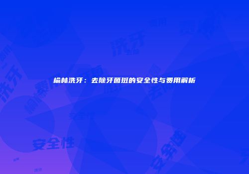榆林洗牙：去除牙菌斑的安全性与费用解析